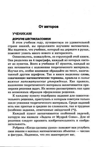 От авторов
УЧЕНИКАМ
ДОРОГИЕ ШЕСТИКЛАССНИКИ!
В этом учебном году, путешествуя по удивительной
стране знаний, вы продолжите изучение математики.
Мы надеемся, что учебник, который вы держите в руках,
поможет узнать много нового и интересного.
Ознакомьтесь, пожалуйста, со структурой этой книги.
Она разделена на 4 параграфа, каждый из которых состо­
ит из пунктов. Всего в учебнике 47 пунктов, каждый из
них начинается с изложения теоретического материала.
Изучая его, особое внимание обращайте на текст, напеча­
танный другим шрифтом. Так в книге выделены слова,
означающие математические термины, правила и самые
важные математические утверждения. Как правило,
изложение теоретического материала заканчивается при­
мерами решения задач. Их можно рассматривать как один
из возможных образцов оформления решения.
К каждому пункту подобраны задания для самостоя­
тельного решения, приступать к которым советуем только
после усвоения теоретического материала. Среди заданий
есть как простые и средние по сложности, так и трудные
(особенно задания, отмеченные звёздочкой (*)).
Каждый пункт заканчивается особенной задачей,
которую мы назвали «Задача от Мудрой Совы». Для её
решения следует проявить изобретательность и сообра­
зительность.
Рубрика «Когда сделаны уроки» поможет вам углубить
свои знания о важных математических объектах — числах
и фигурах. Надеемся, что это заинтересует вас.
 