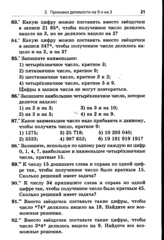 3. Признаки делимости на 9 и на З 21
83.* Какую цифру можно поставить вместо звёздочки
в записи 21 85*, чтобы полученное число делилось
нацело на 3, но не делилось нацело на 2?
84.* Какую цифру можно поставить вместо звёздочки
в записи 347*, чтобы полученное число делилось на­
цело и на 2, и на 3?
85.* Запишите наименьшее:
1) четырёхзначное число, кратное 3;
2) пятизначное число, кратное 9;
3) шестизначное число, кратное 3 и 2;
4) четырёхзначное число, кратное 5 и 9.
Цифры в записи числа не могут повторяться.
86.’ Запишите наибольшее четырёхзначное число, которое
делится нацело:
1) на 2 и на 3; 3) на 3 и на 10;
2) на 3 и на 5; ’ 4) на 2 и на 9.
87.’ Какое наименьшее число надо прибавить к данному,
чтобы получить число, кратное 9:
1) 1275; 3) 25 718; 5) 10 203 040;
2) 3333; 4) 987 652; 6) 19 191 919 191?
88.* Запишите, используя по одному разу каждую из цифр
0, 1, 4, 7, наибольшее и наименьшее четырёхзначные
числа, кратные 15.
89.** К числу 15 допишите слева и справа по одной циф­
ре так, чтобы полученное число было кратным 15.
Сколько решений имеет задача?
90.” К числу 34 припишите слева и справа по одной
цифре так, чтобы полученное число было кратным 45.
Сколько решений имеет задача?
91.** Вместо звёздочек поставьте такие цифры, чтобы
число *74* делилось нацело на 18. Найдите все воз­
можные решения.
92.*’ Вместо звёздочек поставьте такие цифры, чтобы
число 3*4* делилось нацело на 9. Найдите все воз­
можные решения.
 