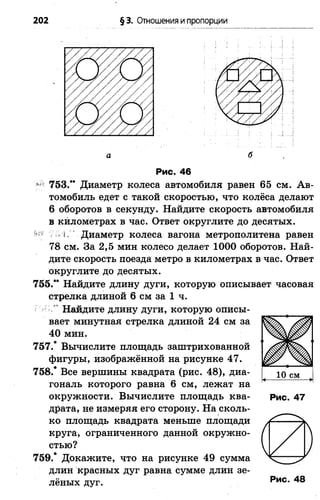 202 § 3. Отношения ипропорции
а б
Рис. 46
753.** Диаметр колеса автомобиля равен 65 см. А в­
томобиль едет с такой скоростью, что колёса делают
6 оборотов в секунду. Найдите скорость автомобиля
в километрах в час. Ответ округлите до десятых.
^ 7-1. Диаметр колеса вагона метрополитена равен
78 см. За 2,5 мин колесо делает 1000 оборотов. Най­
дите скорость поезда метро в километрах в час. Ответ
округлите до десятых.
755.** Найдите длину дуги, которую описывает часовая
стрелка длиной 6 см за 1 ч.
Найдите длину дуги, которую описы­
вает минутная стрелка длиной 24 см за
40 мин.
757.* Вычислите площадь заштрихованной
фигуры, изображённой на рисунке 47.
758.* Все вершины квадрата (рис. 48), диа­
гональ которого равна 6 см, лежат на
окружности. Вычислите площадь ква­
драта, не измеряя его сторону. На сколь­
ко площадь квадрата меньше площади
круга, ограниченного данной окружно­
стью?
759.* Докажите, что на рисунке 49 сумма
длин красных дуг равна сумме длин зе­
лёных дуг.
Рис. 47
РиС. 48
 