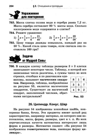 204 §3. Отношения и пропорции
І
Упражнения
для повторения
763. Масса слитка сплава меди и серебра равна 7,2 кг.
Масса серебра составляет 80 % массы меди. Сколько
килограммов меди содержится в слитке?
764. Решите уравнение:
ч 1 ,1 , 1 21 оч 1 1 1 39
1) - х + - х + - х = — ; 2) —х + —х + —х = — .
1 3 5 6 40 } 4 6 8 56
765. Цену товара дважды повышали, каждый раз на
50 % . Какой стала цена товара, если сначала она со­
ставляла 160 грн?
а #
Задача
от Мудрой Совы
766. В каждую клетку таблицы размером 3 x 3 клетки
записывают некоторое число. Таблицу, в которой все
записанные числа различны, а суммы чисел во всех
строках, столбцах и по диагоналям оди- г .....
наковы, называют магическим квадра-  8 | 1 | 6
том. Например, таблица, изображённая [ .....і
КО ! 3
на .рисунке 53, является магическим
квадратом. Существует ли магический ^ 4
5 і 7
9 2
квадрат, заполненный числами, обрат­
ными натуральным? Рис. 53
26. Цилиндр. Конус. Шар
На рисунке 54 изображены хоккейная шайба, кон­
сервная банка, бочка. Эти предметы имеют целый ряд
характеристик, например: материал, из которого они из­
готовлены, масса, форма, размеры, цвет и т. п. Из всех
перечисленных качеств математика интересуют лишь
форма и размеры. Математик скажет: «На рисунке 54
изображены геометрические тела, имеющие форму ци­
линдра».
 