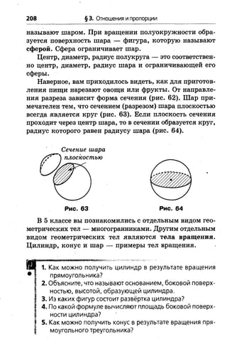 208 §3. Отношения и пропорции
называют шаром. При вращении полуокружности обра­
зуется поверхность шара — фигура, которую называют
сферой. Сфера ограничивает шар.
Центр, диаметр, радиус полукруга — это соответствен­
но центр, диаметр, радиус шара и ограничивающей его
сферы.
Наверное, вам приходилось видеть, как для приготов­
ления пищи нарезают овощи или фрукты. От направле­
ния разреза зависит форма сечения (рис. 62). Шар при­
мечателен тем, что сечением (разрезом) шара плоскостью
всегда является круг (рис. 63). Если плоскость сечения
проходит через центр шара, то в сечении образуется круг,
радиус которого равен радиусу шара (рис. 64).
Сечение шара
Рис. 63 Рис. 64
В 5 классе вы познакомились с отдельным видом гео­
метрических тел — многогранниками. Другим отдельным
видом геометрических тел являются тела вращения.
Цилиндр, конус и шар — примеры тел вращения.
1. Как можно получить цилиндр в результате вращения
прямоугольника?
2. Объясните, что называют основанием, боковой поверх­
ностью, высотой, образующей цилиндра.
3. Из каких фигур состоит развёртка цилиндра?
4. По какой формуле вычисляют площадь боковой поверх­
ности цилиндра?
5. Как можно получить конус в результате вращения пря­
моугольного треугольника?
 