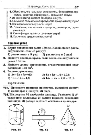 26. Цилиндр. Конус. Шар 209
6.Объясните, что называют основанием, боковой поверх­
ностью, высотой, образующей, вершиной конуса.
7. Из каких фигур состоит развёртка конуса?
8.Как можно получить шар в результате вращения полукруга?
9. Как называют поверхность шара?
10. Объясните, что называют центром, диаметром, ради­
усом шара.
11. Какая фигура является сечением шара?
12. Какие тела вращения вы знаете?
Решаем устно
1. Длина окружности равна 18л: см. Какой станет длина
окружности, если её радиус:
1) уменьшить в 9 раз; 2) увеличить в 5 раз?
2. Найдите площадь круга, если длина его окружности
равна 10я см.
3. Найдите длину окружности, ограничивающей круг
площадью 16л см2.
4. Решите уравнение:
1) Зя + 5л:+ 7л; = 60; 3) 8# + За:+ 1,6 = 1,93;
Упражнению
767.° Приведите примеры предметов, имеющих форму:
1) цилиндра,; 2) конуса; 3) шара.
768.° На рисунке 65 изображён цилиндр. Укажите: 1) об­
разующую цилиндра; 2) радиус нижнего основания
цилиндра; 3) радиус верхнего основания цилиндра.
2 ) 1 9 л: - 1 2 л: = 4 ,9 ; 4 ) 1 4 х - 4 * - 2 ,8 = 1 1 ,2 .
Рис. 65 Рис. 66 Рис. 67
 