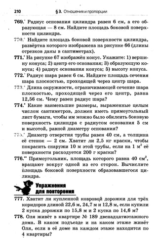 210 §3. Отношения и пропорции
769.° Радиус основания цилиндра равен 6 см, а его об­
разующая — 8 см. Найдите площадь боковой поверх­
ности цилиндра.
770." Найдите площадь боковой поверхности цилиндра,
развёртка которого изображена на рисунке 66 (длины
отрезков даны в сантиметрах).
771.° На рисунке 67 изображён конус. Укажите: 1) верши­
ну конуса; 2) центр его основания; 3) образующую ко­
нуса; 4) радиус основания конуса; 5) высоту конуса.
772.° Радиус шара равен 6 см. Найдите площадь сечения
шара плоскостью, проходящей через центр шара.
773.° Длина окружности, ограничивающей сечение шара
плоскостью, проходящей через его центр, равна
12,56 см. Чему равен радиус шара?
774.* Какие наименьшие размеры, выраженные целым
числом сантиметров, должен иметь прямоугольный
лист бумаги, чтобы им можно было обклеить боковую
поверхность цилиндра с радиусом основания 5 см
и высотой, равной диаметру основания?
775.* Диаметр отверстия трубы равен 40 см, а толщина
её стенок — 2 см. Хватит ли 2,5 кг краски, чтобы
покрасить снаружи 10 м этой трубы, если на 1 м2 её
поверхности расходуется 200 г краски?
776.'* Прямоугольник, площадь которого равна 40 см2,
вращают вокруг одной из его сторон. Вычислите
площадь боковой поверхности образовавшегося ци­
линдра.
Упражнения
для повторения
777. Хватит ли купленной ковровой дорожки для трёх
коридоров длиной 22,6 м, 24,7 м и 12,8 м, если купили
2 куска дорожки по 15,8 м и 2 куска по 14,6 м?
778. Оля живёт в квартире № 189 двенадцатиэтажного
дома. В каком подъезде и на каком этаже живёт
Оля, если в её доме на каждом этаже находится по
4 квартиры?
 