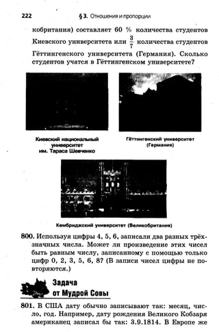 222 §3. Отношения ипропорции
кобритания) составляет 60 % количества студентов
Гёттингенского университета (Германия). Сколько
студентов учатся в Гёттингенском университете?
им. Тараса Шевченко
Кембриджский университет (Великобритания)
800. Используя цифры 4 ,5 ,6 , записали два разных трёх­
значных числа. Может ли произведение этих чисел
быть равным числу, записанному с помощью только
цифр 0, 2, 3, 5, 6, 8? (В записи чисел цифры не по­
вторяются.)
Киевского университета или — количества студентов
Киевский национальный
университет
Гёттингенский университет
(Германия)
Задача
от Мудрой Совы
801. В США дату обычно записывают так: месяц, чис­
ло, год. Например, дату рождения Великого Кобзаря
американец записал бы так: 3.9.1814. В Европе же
 