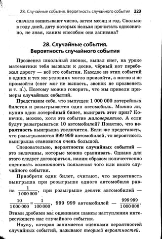 28. Случайные события. Вероятность случайного события 223
сначала записывают число, затем месяц и год. Сколько
в году дней, дату которых нельзя прочитать однознач­
но, не зная, каким способом она записана?
28. Случайные события.
Вероятность случайного события
Прозвенел школьный звонок, выпал снег, на уроке
математики тебя вызвали к доске, чёрный кот перебе­
жал дорогу — всё это события. Каждое из этих событий
в одних и тех же условиях могло произойти, а могло и не
произойти (снег мог не выпасть, звонок не прозвенеть
и т. п.). Поэтому можно говорить, что мы привели при­
меры случайных событий.
Представим себе, что выпущен 1 ООО ООО лотерейных
биЛетов и разыгрывается один автомобиль. Можно ли,
купив один лотерейный билет, выиграть этот приз? Ко­
нечно, можно, хотя это событие маловероятно. А если
будут разыгрываться 10 автомобилей? Понятно, что ве­
роятность выигрыша увеличится. Если же представить,
что разыгрываются 999 999 автомобилей, то вероятность
выигрыша становится очень большой.
Следовательно, вероятности случайных событий —
это величины, которые можно сравнивать. Однако для
этого следует договориться, каким образом количественно
оценивать возможность появления того или иного слу­
чайного события.
Приобретя один билет, считают, что вероятность
выигрыша при розыгрыше одного автомобиля рав­
на -------------, при розыгрыше десяти автомобилей —
1000 000
10 1 999 999 автомобилей 999 999
1000 000 100 000’ 1000 000'
Этими дробями мы оцениваем шансы наступления инте­
ресующего нас случайного события.
Науку, которая занимается оценками вероятностей
случайных событий, называют теорией вероятностей.
 