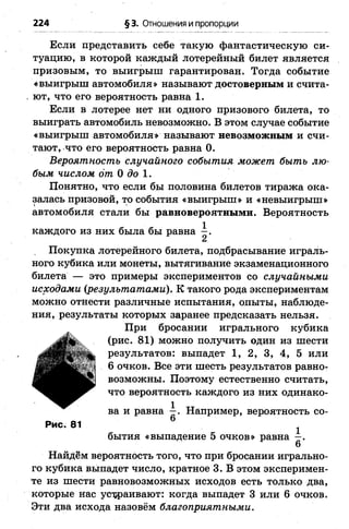 224 §3. Отношения и пропорции
Если представить себе такую фантастическую си­
туацию, в которой каждый лотерейный билет является
призовым, то выигрыш гарантирован. Тогда событие
«выигрыш автомобиля» называют достоверным и счита­
ют, что его вероятность равна 1.
Если в лотерее нет ни одного призового билета, то
выиграть автомобиль невозможно. В этом случае событие
«выигрыш автомобиля» называют невозможным и счи­
тают, что его вероятность равна 0.
Вероятность случайного события может быть лю­
бым числом от 0 до 1.
Понятно, что если бы половина билетов тиража ока­
залась призовой, то события «выигрыш» и «невыигрыш»
автомобиля стали бы равновероятными. Вероятность
каждого из них была бы равна —.
2
Покупка лотерейного билета, подбрасывание играль­
ного кубика или монеты, вытягивание экзаменационного
билета — это примеры экспериментов со случайными
исходами {результатами). К такого рода экспериментам
можно отнести различные испытания, опыты, наблюде­
ния, результаты которых заранее предсказать нельзя.
При бросании игрального кубика
(рис. 81) можно получить один из шести
результатов: выпадет 1, 2, 3, 4, 5 или
6 очков. Все эти шесть результатов равно­
возможны. Поэтому естественно считать,
что вероятность каждого из них одинако­
ва и равна Например, вероятность со-
Рис. 81
бытия «выпадение 5 очков» равна —.
6
Найдём вероятность того, что при бросании игрально­
го кубика выпадет число, кратное 3. В этом эксперимен­
те из шести равновозможных исходов есть только два,
которые нас устраивают: когда выпадет 3 или б очков.
Эти два исхода назовём благоприятными.
 