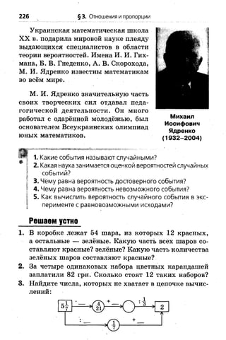 226 § 3. Отношения и пропорции
Украинская математическая школа
X X в. подарила мировой науке плеяду
выдающихся специалистов в области
теории вероятностей. Имена И. И. Гих-
мана, Б. В. Гнеденко, А. В. Скорохода,
М. И. Ядренко известны математикам
во всём мире.
М. И. Ядренко значительную часть
своих творческих сил отдавал педа­
гогической деятельности. Он много
работал с одарённой молодёжью, был
основателем Всеукраинских олимпиад
юных математиков.
£
Ф
Михаил
Иосифович
Ядренко
(1932-2004)
1. Какие события называют случайными?
2. Какая наука занимается оценкой вероятностей случайных
событий?
3. Чему равна вероятность достоверного события?
4. Чему равна вероятность невозможного события?
5. Как вычислить вероятность случайного события в экс­
перименте с равновозможными исходами?
Решаем устно
1. В коробке лежат 54 шара, из которых 12 красных,
а остальные — зелёные. Какую часть всех шаров со­
ставляют красные? зелёные? Какую часть количества
зелёных шаров составляют красные?
2. За четыре одинаковых набора цветных карандашей
заплатили 82 грн. Сколько стоят 12 таких наборов?
3. Найдите числа, которых не хватает в цепочке вычис­
лений:
+ 1
5—°7 К Е у О - * 2
 