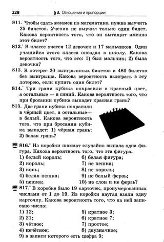 228 §з. Отношения и пропорции
811. Чтобы сдать экзамен по математике, нужно выучить
25 билетов. Ученик не выучил только один билет.
Какова вероятность того, что он вытащит именно
этот билет?
812.° В классе учатся 12 девочек и 17 мальчиков. Один
учащийся этого класса опоздал в школу. Какова
вероятность того, что это: 1) был мальчик; 2) была
девочка?
813. В лотерее 20 выигрышных билетов и 480 билетов
без выигрыша. Какова вероятность выиграть в эту
лотерею, если купить один билет?
814.° Три грани кубика покрасили в красный цвет,
а остальные — в синий. Какова вероятность того, что
при бросании кубика выпадет красная грань?
815. Две грани кубика покрасили
в чёрный цвет, а остальные—
в белый. Какова вероятность
того, что при бросании куби­
ка выпадет: 1) чёрная грань;
2) белая грань?
Щ 816.* Из коробки шахмат случайно выпала одна фи­
гура. Какова вероятность того, что эта фигура:
1) белый король; 6) белая фигура;
2) король; 7) не пешка;
3) конь; 8) не король;
4) белая пешка; 9) не белый ферзь;
5) пешка; 10) не слон и не ферзь?
И 817.' В коробке было 19 карточек, пронумерованных
числами от 1 до 19. Из коробки наугад взяли одну
карточку. Какова вероятность того, что на ней запи­
сано число:
1) 12; 5) кратное 3;
2) 21; 6) кратное 7;
3) чётное; 7) простое;
4) нечётное; 8) двузначное;
9) в записи которого есть цифра 9;
 