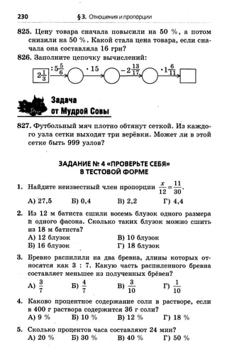 230 § 3. Отношения ипропорции
825. Цену товара сначала повысили на 50 % , а потом
снизили на 50 % . Какой стала цена товара, если сна­
чала она составляла 16 грн?
826. Заполните цепочку вычислений:
11.
я Ё .
Задача
от Мудрой Совы
827. Футбольный мяч плотно обтянут сеткой. Из каждо­
го узла сетки выходят три верёвки. Может ли в этой
сетке быть 999 узлов?
ЗАДАНИЕ № 4 «ПРОВЕРЬТЕ СЕБЯ»
В ТЕСТОВОЙ ФОРМЕ
X 11
1. Найдите неизвестный член пропорции ^2 = з~'
А) 27,5 Б) 0,4 В) 2,2 Г) 4,4
2. Из 12 м батиста сшили восемь блузок одного размера
й одного фасона. Сколько таких блузок можно сшить
из 18 м батиста?
А) 12 блузок В) 10 блузок
Б) 16 блузок Г) 18 блузок
3. Бревно распилили на два бревна, длины которых от­
носятся как 3 : 7 . Какую часть распиленного бревна
составляет меньшее из полученных брёвен?
А) | Б) - В) — Г) —
7 7 10 ' 10
4. Каково процентное содержание соли в растворе, если
в 400 г раствора содержится 36 г соли?
А) 9 % Б) 10 % В) 12 % Г) 18 %
5. Сколько процентов часа составляют 24 мин?
А) 20 % Б) 30 % В) 40 % Г) 50 %
 