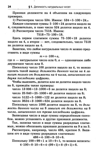 24 § 1. Делимость натуральных чисел
Признак делимости на 4 объясним на следующих
примерах.
1) Рассмотрим число 534. Имеем: 524 = 5-100 + 24.«
Каждое слагаемое суммы 5-100 + 24 делится надело на
4, следовательно, и само число 524 делится нацело на 4.
2) Рассмотрим число 7518. Имеем:
7518 = 75-100 + 18.
Здесь первое слагаемое суммы 75-100 + 18 делится
нацело на 4, а второе — нет, следовательно, число 7518
не делится нацело на 4.
Заметим, что любое натуральное число т можно пред­
ставить в виде суммы
/п = п-100 + а,
где п — натуральное число или 0, а — однозначное либо
двузначное число или 0.
Поскольку число 100 делится нацело на 4, то можно
сделать такой вывод: делимость данного числа на 4 за­
висит только от делимости на 4 числа, записанного его
двумя последними цифрами.
Чтобы выяснить, делится или не делится нацело число
на 8, приведём такие примеры:
число 13 006 = 13-1000 + 6 не делится нацело на 8;
число 25 040 = 25-1000 + 40 делится нацело на 8;
число 5122 = 5-1000 + 122 не делится нацело на 8;
число 3624 = 3-1000 + 624 делится нацело на 8.
Поскольку число 1000 делится нацело на 8, то дели­
мость данного числа на 8 зависит от делимости на 8
числа, записанного его тремя последними цифрами.
Записывая число в виде суммы определённым спосо­
бом, можно установить и другие признаки делимости.
Так, записав число в виде суммы разрядных слагае­
мых, можно обосновать признаки делимости на 9 и на 3.
Рассмотрим, например, число 486, кратное 9. Запи­
шем его в виде суммы разрядных слагаемых:
486 = 4-100 + 8-10 + 6.
Поскольку 100 = 99 + 1 и 10 = 9+1, то можем записать:
4-100 + 8-10 + 6 = 4 -(99 + 1) + 8-(9 + 1) + 6.
 