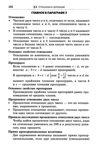 232 §3. Отношения и пропорции
ГЛАВНОЕ В ПАРАГРАФЕ 3
Отношение
• Частное двух чисел а и Ь, отличных от нуля, называют
отношением чисел а и Ь, или отношением числа а
к числу Ъ.
• В отношении числа а к числу Ьчйсла а и Ъназывают
членами отношения, число а — предыдущим членом
отношения, а число Ъ— последующим.
• Отношение чисел а и Ь показывает, во сколько раз
число а больше числа Ь, или какую часть число а со­
ставляет от числа Ъ.
Основное свойство отношения
Отношение не изменится, если его члены умножить
или разделить на одно и то же число, не равное нулю.
Пропорция
Если отношение а : Ь равно отношению с : <2, то ра­
венство а : Ь= с : й называют пропорцией.
В пропорции а : Ъ= с : <2 или ^ = 4 числа а жй на-
 Ъ й)
зывают крайними членами пропорции, а числа Ъ
и с — средними членами пропорции.
Основное свойство пропорции
Произведение крайних членов пропорции равно про­
изведению её средних членов.
Процентное отношение двух чисел
• Процентное отношение двух чисел — это их отноше­
ние, выраженное в процентах.
• Процентное отношение показывает, сколько процен­
тов одно число составляет от другого.
Правило нахождения процентного отношения двух чисел
Чтобы найти процентное отношение двух чисел, надо
их отношение умножить на 100 и к результату допи­
сать знак процента.
Прямо пропорциональные величины
Две переменные величины называют прямо пропор­
циональными, если при увеличении (уменьшении)
 
