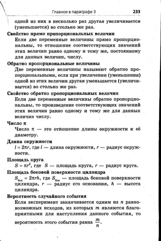 V одной из них в несколько раз другая увеличивается
(уменьшается) во столько же раз.
Свойство прямо пропорциональных величин
Если две переменные величины прямо пропорцио­
нальны, то отношение соответствующих значений
этих величин равно одному и тому же, постоянному
для данных величин, числу.
Обратно пропорциональные величины
Две переменные величины называют обратно про­
порциональными, если при увеличении (уменьшении)
одной из этих величин другая уменьшается (увеличи­
вается) во столько же раз.
Свойство обратно пропорциональных величин
Если две переменные величины обратно пропорцио­
нальны, то произведение соответствующих значений
этих величин равно одному и тому же для данных
величин числу.
Число тс
Число 71 — это отношение длины окружности к её
диаметру.
Длина окружности
I = 2лг, где I — длина окружности, г — радиус окруж­
ности.
Площадь круга
5 = яг2, где 5 — площадь круга, г — радиус круга.
Площадь боковой поверхности цилиндра
£>бок = 2пгк, где 5 бок — площадь боковой поверхности
цилиндра, г — радиус его основания, Л — высота
цилиндра.
Вероятность случайного события
Если эксперимент заканчивается одним из п равно­
возможных исходов, из которых т являются благо­
приятными для наступления данного события, то
- т
вероятность этого события равна — .
п
Главное в параграфе 3 233
 