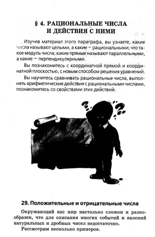 § 4. РАЦИОНАЛЬНЫ Е ЧИСЛА
И ДЕЙСТВИЯ С НИМИ
.-Изучив материал этого параграфа, вы узнаете, какие
числа называют целыми, а какие —рациональными; что та­
кое модуль числа; какие прямые называют параллельными,
а какие - перпендикулярными.
Вы познакомитесь с координатной прямой и коорди­
натной плоскостью, с новым способом решения уравнений.
Вы научитесь сравнивать рациональные числа, выпол­
нять арифметические действия с рациональными числами,
познакомитесь со свойствами этих действий.
29. Положительные и отрицательные числа
Окружающий нас мир настолько сложен и разно­
образен, что для описания многих событий и явлений
натуральных и дробных чисел недостаточно.
Рассмотрим несколько примеров.
 