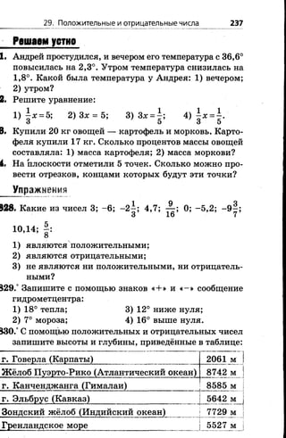 29. Положительные и отрицательные числа 237
Решаем устно
1. Андрей простудился, и вечером его температура с 36,6°
повысилась на 2,3°. Утром температура снизилась на
1,8°. Какой была температура у Андрея; 1) вечером;
2) утром?
2. Решите уравнение:
1)  х = Ъ; 2) Зх = 5; 3)Зх = |; А ) х = ^.
3 5 3 5
8. Купили 20 кг овощей — картофель и морковь. Карто­
феля купили 17 кг. Сколько процентов массы овощей
составляла: 1) масса картофеля; 2) масса моркови?
4. На плоскости отметили 5 точек. Сколько можно про­
вести отрезков, концами которых будут эти точки?
Упражнения
828. Какие из чисел 3; -6 ; -2 ^ ; 4,7; 0; -5 ,2 ; - 9 - ;
3 16 7
10,14; |:
1) являются положительными;
2) являются отрицательными;
3) не являются ни положительными, ни отрицатель­
ными?
829.° Запишите с помощью знаков «+ » и « - » сообщение
гидрометцентра:
1) 18° тепла; 3) 12° ниже нуля;
2) 7° мороза; 4) 16° выше нуля.
830.° С помощью положительных и отрицательных чисел
запишите высоты и глубины, приведённые в таблице:
г. Говерла (Карпаты) 2061 м 1
Ж ёлоб Пуэрто-Рико (Атлантический океан) 8742 м 1
г. Канченджанга (Гималаи) 8585 м |
г. Эльбрус (Кавказ) 5642 м 
Зондский жёлоб (Индийский океан) 7729 м |
Гренландское море 5527 м !
 