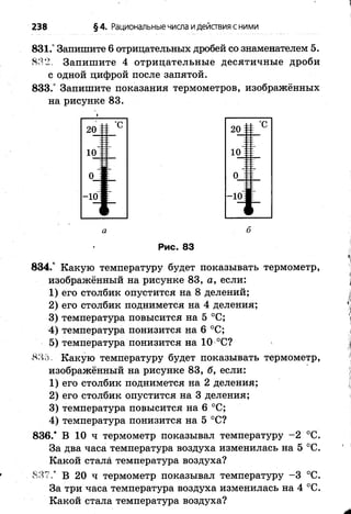 238 §4. Рациональныечисла идействия с ними
831.° Залишите 6 отрицательных дробей со знаменателем 5.
■8Я2. Запишите 4 отрицательные десятичные дроби
с одной цифрой после запятой.
833.° Запишите показания термометров, изображённых
на рисунке 83.
20 І
± °С
10І
0 1
20 І і С
10ІЕ
0 1
-10І
а б
Рис. 83
834.° Какую температуру будет показывать термометр,
изображённый на рисунке 83, а, если:
1) его столбик опустится на 8 делений;
2) его столбик поднимется на 4 деления;
3) температура повысится на 5 °С;
4) температура понизится на 6 °С;
5) температура понизится на 10 °С?
8.Я5 Какую температуру будет показывать термометр,
изображённый на рисунке 83, б, если:
1) его столбик поднимется на 2 деления;
2) его столбик опустится на 3 деления;
3) температура повысится на 6 °С;
4) температура понизится на 5 °С?
836.* В 10 ч термометр показывал температуру -2 °С.
За два часа температура воздуха изменилась на 5 °С.
Какой стала температура воздуха?
837.“ В 20 ч термометр показывал температуру -3 °С.
За три часа температура воздуха изменилась на 4 °С.
Какой стала температура воздуха?
 