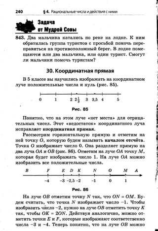 240 §4. Рациональныечисла идействия с ними
Задача
от Мудрой Совы
843. Два мальчика катались по реке на лодке. К ним
обратилась группа туристов с просьбой помочь пере­
правиться на противоположный берег. В лодке поме­
щаются или два мальчика, или один турист. Смогут
ли мальчики помочь туристам?
30. Координатная прямая
В 5 классе вы научились изображать на координатном
луче положительные числа и нуль (рис. 85).
Н---------Ь-*-------1— •— 1---------- ь
1 2 2| 3 3,5 4 5
Рис. 85
Понятно, что на этом луче «нет места» для отрица­
тельных чисел. Этот «недостаток» координатного луча
исправляет координатная прямая.
Рассмотрим горизонтальную прямую и отметим на
ней точку О, которую будем называть началом отсчёта.
Точка О изображает число 0. Она разделяет прямую на
два луча ОА и ОВ (рис. 86). Отметим на луче ОА точку М ,
которая будет изображать число 1. На луче ОА можно
изобразить все положительные числа.
В 2? Е Х> К N О М А
^ ^ **- ^ 1 _ ^і———I I і і і  ' ~
-4 -3 -2,5 - 2 - 1 0 1
Рис. 86
На луче ОВ отметим точку N так, что ОЛТ = ОМ. Бу­
дем считать, что точка N изображает число -1 . Чтобы
изобразить число -2 , нужно на луче ОВ отметить точку К
так, чтобы ОК = 20Ы. Действуя аналогично, можно от­
метить точки £ и ^ , которые изображают соответственно
числа -3 и -4 . Теперь понятно, что на луче ОВ можно
0
 