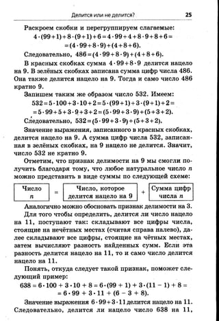 Делится или неделится? 25
Раскроем скобки и перегруппируем слагаемые:
4 -(99 + 1)+ 8-(9 + 1) + 6 = 4-99 + 4 + 8-9 + 8 + 6 =
= (4 -99 + 8 •9) + (4 + 8 + 6).
Следовательно, 486 = (4 •99 + 8 •9) + (4 + 8 + 6).
В красных скобках сумма 4-99 + 8-9 делится нацело
на 9. В зелёных скобках записана сумма цифр числа 486.
Она также делится нацело на 9. Тогда и само число 486
кратно 9.
Запишем таким же образом число 532. Имеем:
532 = 5 •100 + 3-10 + 2 = 5- (99 +1) + 3 •(9 +1) + 2 =
= 5-99 + 5+ 3-9 + 3 + 2 = (5-99 + 3 -9) + (5 + 3 + 2).
Следовательно, 532 = (5 •99 + 3 •9) + (5 + 3 + 2),
Значение выражения, записанного в красных скобках,
делится нацело на 9. А сумма цифр числа 532, записан­
ная в зелёных скобках, на 9 нацело не делится. Значит,
число 532 не кратно 9.
Отметим, что признак делимости на 9 мы смогли по­
лучить благодаря тому, что любое натуральное число п
можно представить в виде суммы по следующей схеме:
Число
п
Число, которое
делится нацело на 9
+
Сумма цифр
числа п
Аналогично можно обосновать признак делимости на 3.
Для того чтобы определить, делится ли число нацело
на 11, поступают так: складывают все цифры числа,
стоящие на нечётных местах (считая справа налево), да­
лее складывают все цифры, стоящие на чётных местах,
затем вычисляют разность найденных сумм. Если эта
разность делится нацело на 11, то и само число делится
нацело на 11.
Понять, откуда следует такой признак, поможет сле­
дующий пример:
638 = 6 •100 + 3 •10 + 8 = 6 •(99 + 1) + 3 •(11 - 1) + 8 =
= 6*99 + 3-11 + (6 - 3 + 8).
Значение выражения 6-99+3-11 делится нацело на 11.
Следовательно, делится ли нацело число 638 на 11,
 