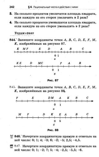 3. На сколько процентов увеличится площадь квадрата,
если каждую из его сторон увеличить в 2 раза?
4. На сколько процентов уменьшится площадь квадрата,
если каждую из его сторон уменьшить в 2 раза?
Упражнения
8 4 4 / Запишите координаты точек А, В, С, Б, Е, Р, М ,
К, изображённых на рисунке 87.
К М ? Е Г> А В С
+-М-Ы I 1 I *-I I М I 1 ♦I I М I I м »
0 1
а
КЕ К МС ^ А В
1-----*---------------- 1-----1-------------- *--1-----4-----1— ►
0 1
б
Рис. 87
845. Запишите координаты точек А , В, С, И, Е, Р, М ,
К, изображённых на рисунке 8$.
У Е ЭМ А К В С
■*---1---1-- *---1----- 1-Н Ч --(-- Н Ч ---- *-- 1---(— ►
О 1
а
М Р Э К Е А В С
■нч— *— I 1— *— Н Ч — *— *— I— *-- 1—
о 5
б
Рис. 88
846.° Начертите координатную прямую и отметьте на
ней числа: 0; 1; 4; -3 ; 6; -2 ; -5 ; 2,5; -4 ,5 .
Ш 817, Начертите координатную прямую и отметьте на
ней числа: 0; 1; -2 ; 7; 5; -4 ; -2 ,5 ; -5 ,5 ; -6 .
242 §4. Рациональныечисла идействия сними
 