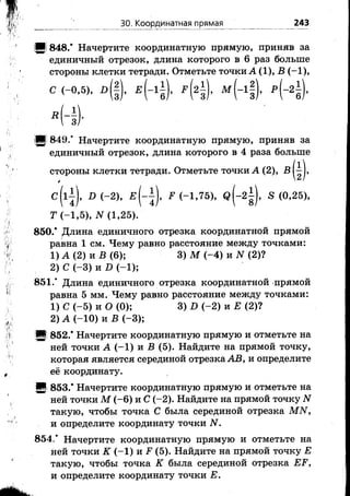 ЗО. Координатная прямая 243
М 848.* Начертите координатную прямую, приняв за
единичный отрезок, длина которого в 6 раз больше
стороны клетки тетради. Отметьте точки А (1), В (-1 ),
:■§ 849.* Начертите координатную прямую, приняв за
единичный отрезок, длина которого в 4 раза больше
850.* Длина единичного отрезка координатной прямой
равна 1 см. Чему равно расстояние между точками:
851.’ Длина единичного отрезка координатной прямой
равна 5 мм. Чему равно расстояние между точками:
2) А (-10) и В (-3 );
И 852.* Начертите координатную прямую и отметьте на
ней точки А (-1 ) и В (5). Найдите на прямой точку,
которая является серединой отрезка АВ, и определите
её координату.
Ж 853.* Начертите координатную прямую и отметьте на
ней точки М (-6 ) и С (-2). Найдите на прямой точку N
такую, чтобы точка С была серединой отрезка МЫ,
и определите координату точки N.
854,' Начертите координатную прямую и отметьте на
ней точки К (-1 ) и .Р (5). Найдите на прямой точку Е
такую, чтобы точка К была серединой отрезка ЕР,
и определите координату точки Е.
стороны клетки тетради. Отметьте точки А (2),
c ( l ± ) , D (-2 ), F (-1,75), q (-2 | ), S (0,25),
Т (-1,5), N (1,25).
1) А (2) и В (6);
2) С (-3 ) и D (-1 );
3) М (-4 ) и N (2)?
1) С (-5 ) и О (0); 3) D (-2 ) и Е (2)?
 