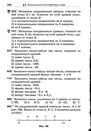 244 §4. Рациональныечисла идействия сними
Я 855.* Начертите координатную прямую, отметьте на
ней точку В (-4 ). Отметьте на этой прямой точку,
удалённую от точки В:
1) в положительном направлении на 8 единиц;
2) в отрицательном направлении на 3 единицы;
3) на 6 единиц.
Щ 856.* Начертите координатную црямую, отметьте на
ней точку К (2). Отметьте на этой прямой точку, уда­
лённую от точки К:
1) в отрицательном направлении на 2 единицы;
2) в положительном направлении на 4 единицы;
3) на 7 единиц.
857.* Запишите какие-нибудь три числа, лежащие на
координатной прямой:
1) левее числа 2;
2) правее числа 3,6;
3) левее числа -1 0 0 ;
4) правее числа -2 5 .
858.* Запишите какие-нибудь четыре числа, лежащие на
координатной прямой между числами -1 и 0.
859.* Запишите какие-нибудь два числа, лежащие на
координатной прямой:
1) левее числа -2 4 0 ;
2) правее числа -0 ,5 ;
3) между числами - 9 и -8 ;
4) между числами -0 ,1 и 0,1.
860.* Запишите числа, удалённые на 7 единиц от числа:
1) 80; 2) 4; 3) 0; 4) -3 ; 5) -1 2 ; 6) -7 .
861.“ На координатной прямой отметили числа -8 и 12
(рис. 89). Какая из точек А, В, С, D является началом
отсчёта?
А В С D
-+ - *------ *---- *------ *,---- 1 ►
-8 12
Рис. 89
 