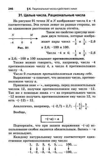 N М
■Ч 1 <г
31. Целые числа. Рациональные числа
На рисунке 91 точки М и N изображают числа 4 и -4
соответственно. Эти точки лежат по разные стороны, но
на одинаковом расстоянии от начала отсчёта.
Такое же свойство црисуще каж­
дым двум точкам, которые изобра-
1 1 о «_4 0 4 жают пары чисел - - и —; -2 ,6
О О
Рис. 91 и 2,6; -100 и 100.
Числа -4 и 4; и -2 ,6
и 2,6; -100 и 100 называют противоположными.
Также можно говорить, что, например, число -4
противоположно числу 4, а число 4 противоположно
числу -4 .
Число 0 считают противоположным самому себе.
Выражение -а означает, что записано число, противо­
положное числу а.
Приписав знак « - » , например, перед положительным
числом 12, получим противоположное ему число -1 2 .
Так же с помощью знака « - » из отрицательного числа
-1 2 можно получить противоположное ему число 12, то
есть -(-1 2 ) = 12.
Аналогично, например, -(-2 ,7 ) = 2,7;
Вообще,
246 §4. Рациональныечисла идействия сними
—(—а) = а
Подчеркнём, что при записи выражения -(-а ) ис­
пользование скобок является обязательным. Запись — а
не используют.
Каждому натуральному числу соответствует един­
ственное противоположное ему число:
1, 2, 3, 4, 5, ..., 100, ...
-1 , -2 , -3 , -4 , -5 , ..., -100, ...
 