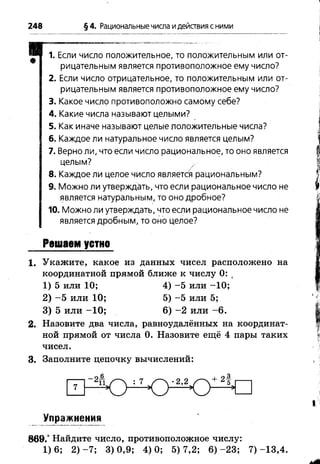 248 §4. Рациональныечисла идействия с ними
1. Если число положительное, то положительным или от­
рицательным является противоположное ему число?
2. Если число отрицательное, то положительным или от­
рицательным является противоположное ему число?
3. Какое число противоположно самому себе?
4. Какие числа называют целыми?
5. Как иначе называют целые положительные числа?
6. Каждое ли натуральное число является целым?
7. Верно ли, что если число рациональное, то оно является
целым? х
8. Каждое ли целое число является рациональным?
9. Можно ли утверждать, что если рациональное число не
является натуральным, то оно дробное?
10. Можно ли утверждать, что если рациональное число не
является дробным, то оно целое?
Решаем устно
1. Укажите, какое из данных чисел расположено на
координатной прямой ближе к числу 0: (
1) 5 или 10; 4) -5 или -1 0 ;
2) - 5 или 10; 5) -5 или 5;
3) 5 или -1 0 ; 6) - 2 или -6 .
2. Назовите два числа, равноудалённых на координат­
ной прямой от числа 0. Назовите ещё 4 пары таких
чисел.
3. Заполните цепочку вычислений:
Упражнения
869.° Найдите число, противоположное числу:
1 ) 6 ; 2 ) - 7 ; 3 ) 0 , 9 ; 4 ) 0 ; 5 ) 7 , 2 ; 6 ) - 2 3 ; 7 ) - 1 3 , 4 .
 