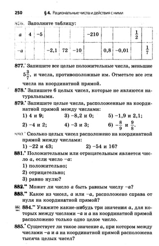 250 §4. Рациональные числа идействия с ними
Н7И, Заполните таблицу:
:.. , !Т | ............. I..."
а 4 : —5 | |
-а ! !-2 ,1 5 72
! ; | ; !
1 ~210
" ..... Г ........1..т
| 1 2
1
.... ~ Т ~ ......~т..“ “ 1
- ю 1
!
0,8! -0,01 1
_____........... ..
7
877.° Запишите все целые положительные числа, меньшие
з
5—, и числа, противоположные им. Отметьте все эти
числа на координатной прямой.
878.’ Запишите 6 целых чисел, которые не являются на­
туральными.
879.* Запишите целые числа, расположенные на коорди­
натной прямой между числами:
1) 4 и 9; 3) -8 ,2 й 0; 5) -1 ,9 и 2,1;
2) - 4 и 2; 4) - 3 и 3; 6) - | и |.
Сколько целых чисел расположено на координатной
прямой между числами:
1) -2 2 и 43; 2) -5 4 и 16?
881,* Положительным или отрицательным является чис­
ло а, если число -а :
1) положительно;
2) отрицательно;
3) равно нулю?
Может ли число а быть равным числу -а ?
883,” Какое из чисел, а или -а , расположено справа от
нуля на координатной прямой?
Рч 884.** Укажите какие-нибудь три значения а, для ко-•эвтс
торых между числами -а и а на координатной прямой
расположено только одно целое число.
885.* Существует ли такое значение а, при котором между
числами -а и а на координатной прямой расположена
тысяча целых чисел?
 