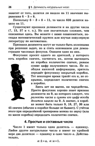26 § 1. Делимость натуральных чисел
зависит от того, делится ли нацело на 11 значение вы­
ражения 6 - 3 + 8.
Поскольку 6 - 3 + 8 = .11, то число 638 делится на­
цело на 11.
Существуют признаки делимости и на другие числа
(7, 13, 37 и т. п.). Но они значительно сложнее, чем
описанные здесь. Вы можете с ними ознакомиться, по­
сещая математический кружок или изучая популярную
литературу по математике.
Признаки делимости могут не только быть полезными
при решении задач, но и стать основанием для демон­
страции числовых фокусов. Опишем один из них.
Фокусник просит одного из зрителей, у которого
есть коробок спичек, сосчитать их, потом вытащить
из коробка количество спичек, равное
сумме цифр полученного числа. Не со­
общая никакой информации, зритель
передаёт фокуснику закрытый коробок.
Тот некоторое время трясёт его и, не от­
крывая, определяет количество спичек
в коробке.
Здесь нет ни магии, ни чародейства.
Просто фокусник хорошо знает признак
делимости на 9, из которого следует, что
разность числа и суммы его цифр всегда
делится нацело на 9. А значит, в короб­
ке может быть только 9, 18, 27, 36 или
45 спичек (обычно в коробке больше не бывает). С учётом
этого*при определённой тренировке можно по звуку (или
по массе коробка) определить количество спичек.
4. Простые и составные числа
Число 1 имеет только один делитель — единицу.
Любое другое натуральное число а имеет по крайней
мере два делителя — единицу и само число а. Действи­
тельно,
а:1 = а, а :а = 1.
 