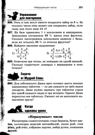 «Неразумные» числа 251
> #
Упражнения
для повторения
886. Отец и сын могут вместе покрасить забор за 6 ч. За
сколько часов отец может сам покрасить забор, если
сыну для этого надо 24 ч?
887. На базе хранилась 1 т апельсинов и майдаринов.
Апельсины составляли 99 % массы этих фруктов.
Сколько килограммов апельсинов вывезли с базы,
если их осталось 98 % от остатка фруктов?
888.Найдите значение выражения:
'5—-—:3 — 2 --2 ,4 -1 --1 —
1^ 7 5 5 . о 7 9 16
* 1 о 9 ' 1 к 7 *
12Н « Ь 125-1!- 1«
889. Отметили три точки, не лежащие на одной прямой.
Сколько существует ломаных с вершинами в этих
точках?
§ #
Задача
от Мудрой Совы
890. Для заболевшего Димы врач оставил шесть внешне
одинаковых таблеток — по две каждого из трёх видов
лекарств. Диме нужно принять три таблетки утром
(по одной каждого вида) и три вечером. Однако Дима
перепутал все таблетки. Сможет ли он выполнить на­
значение врача?
Когда
сделаны уроки
«Неразумные» числа
Рассмотрим словосочетания: стадо баранов, букет цве­
тов, коллекция моделей автомобилей, косяк рыб, стая
Втиц, рой пчёл, собрание картин, набор ручек, компания
Друзей.
 