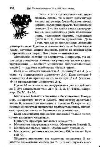 252 §4. Рациональныечисла идействия сними
Если в этих словосочетаниях пере­
мешать слова, то может получиться
нелепо, например: букет баранов, косяк
картин, коллекция друзей. Так никто не
говорит. В то же время такие словосоче­
тания, как коллекция рыб, коллекция
птиц, коллекция картин, коллекция
ручек и т. д. вполне приемлемы. Дело
в том, что слово «коллекция» довольно
универсальное. Однако в математике есть более ёмкое
слово, которым можно заменить любое из первых слов
в приведённых парах. Это слово — множество.
Множество состоит из элементов. Например, ты яв­
ляешься элементом множества учеников твоего класса;
f реугольник — элемент множества многоугольников;
число 2 — элемент множества чётных чисел.
Если а — элемент множества А, то пишут: а е А (чи­
тают: «а принадлежит множеству А »). Если элемент Ь
множеству А не принадлежит, то пишут: Ъ<£А (читают:
«Ь не принадлежит множеству А »).
Пусть М — множество натуральных делителей чис­
ла 6. Это записывают так: М = {1, 2, 3, 6}. Тогда, напри­
мер, 2 е М , 5 гМ .
Множества бывают конечные и бесконечные. Напри­
мер, множество парт в классе, множество делителей
числа 6, множество песчинок в пустыне Сахара — ко­
нечные множества; множество прямоугольников, множе­
ство простых чисел — бесконечные множества.
Если элементами множества являются только числа,
то его называют числовым.
Приведём примеры числовых множеств.
• Множество натуральных чисел. Обозначают буквой N.
• Множество целых чисел. Обозначают буквой Ъ.
• Множество рациональных чисел. Обозначают бук­
вой <о>. .
Обратите внимание: все элементы множества N яв­
ляются элементами множества Ъ. В таких случаях гово­
 