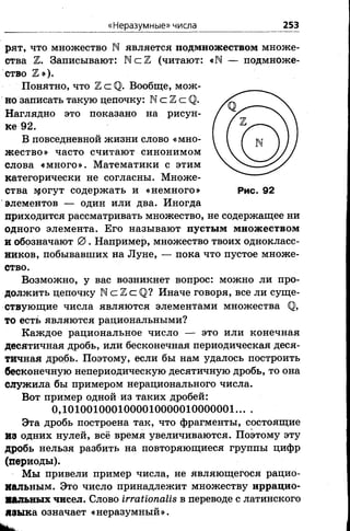 «Неразумные» числа 253
рят, что множество N является подмножеством множе­
ства Ъ. Записывают: N с Ъ (читают: «М — подмноже­
ство Ъ»).
Понятно, что ЪС <0>. Вообще, мож­
но записать такую цепочку: М с 2 с ( ] .
Наглядно это показано на рисун­
ке 92.
В повседневной жизни слово «мно­
ж ество» часто считают синонимом
слова «много». Математики с этим
категорически не согласны. Множе­
ства адогут содержать и «немного» Рис. 92
элементов — один или два. Иногда
приходится рассматривать множество, не содержащее ни
одного элемента. Его называют пустым множеством
и обозначают 0 . Например, множество твоих однокласс­
ников, побывавших на Луне, — пока что пустое множе­
ство.
Возможно, у вас возникнет вопрос: можно ли про­
должить цепочку N с Z с Q? Иначе говоря, все ли суще­
ствующие числа являются элементами множества <12,
то есть являются рациональными?
Каждое рациональное число — это или конечная
десятичная дробь, или бесконечная периодическая деся­
тичная дробь. Поэтому, если бы нам удалось построить
бесконечную непериодическую десятичную дробь, то она
служила бы примером нерационального числа.
Вот пример одной из таких дробей:
0, 1010010001000010000010000001... .
Эта дробь построена так, что фрагменты, состоящие
ИЗ одних нулей, всё время увеличиваются. Поэтому эту
дробь нельзя разбить на повторяющиеся группы цифр
(периоды).
Мы привели пример числа, не являющегося рацио­
нальным. Это число принадлежит множеству иррацио­
нальных чисел. Слово ЬггаИопаИв в переводе с латинского
языка означает «неразумный».
 