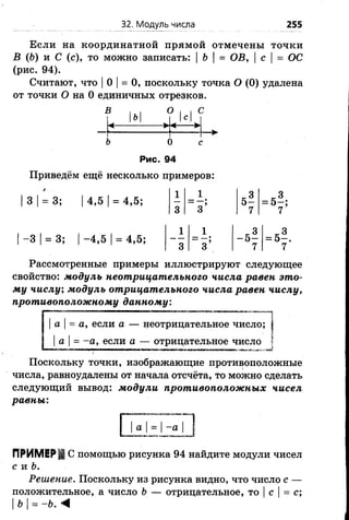 32. Модуль числа 255
Если на координатной прямой отмечены точки
В (6) и С (с), то можно записать: |Ь |= ОВ, с | = ОС
(рис. 94).
Считают, что |0 |= 0, поскольку точка О (0) удалена
от точки О на 0 единичных отрезков.
В , ,
ь
<-----------
О I , С
Iс I
< ►
о
Рис. 94
Приведём ещё несколько примеров:
3 |= 3;
-3 1= 3;
4,5 |= 4,5;
-4 ,5 |= 4,5;
1 1
5*
3 ” з ;
о —
7
= 5-
= 5-
Рассмотренные примеры иллюстрируют следующее
свойство: модуль неотрицательного числа равен это­
му числу; модуль отрицательного числа равен числу,
противоположному данному:
а |= а, если а — неотрицательное число;
| а |= -а , если а — отрицательное число
Поскольку точки, изображающие противоположные
числа, равноудалены от начала отсчёта, то можно сделать
следующий вывод: модули противоположных чисел
равны:
а -а
С помощью рисунка 94 найдите модули чисел
с и Ь.
Решение. Поскольку из рисунка видно, что число с —
положительное, а число Ь — отрицательное, то |с |= с;
IЪI= -Ъ. <
 
