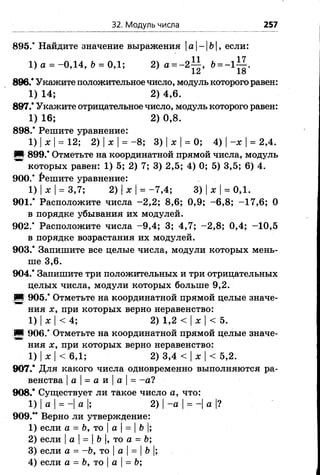32. Модуль числа 257
895.' Найдите значение выражения|а|-|Ь|, если:
1) а = -0,14, Ъ= 0,1; 2) а = -2±| , &= - 1 ^ .
896.* Укажите положительное число, модуль которого решен:
1) 14; 2) 4,6.
897.* Укажите отрицательное число, модуль которого равен:
1) 16; 2) 0,8.
898.* Решите уравнение:
1) |ж |= 12; 2) |ж |= - 8; 3) |ж |= 0; 4) |-ж |= 2,4.
И 899.* Отметьте на координатной прямой числа, модуль
которых равен: 1) 5; 2) 7; 3) 2,5; 4) 0; 5) 3,5; 6) 4.
900.* Решите уравнение:
1) |х |= 3,7; 2) |ж |= -7 ,4 ; 3) |ж |= 0,1.
901.* Расположите числа -2 ,2 ; 8,6; 0,9; - 6,8; -1 7 ,6 ; 0
в порядке убывания их модулей.
9 0 2 / Расположите числа -9 ,4 ; 3; 4,7; -2 ,8 ; 0,4; -"10,5
в порядке возрастания их модулей.
903.* Запишите все целые числа, модули которых мень­
ше 3,6.
904.* Запишите три положительных и три отрицательных
целых числа, модули которых больше 9,2.
Ш 905.* Отметьте на координатной прямой целые значе­
ния ж, при которых верно неравенство:
1) |жI< 4; 2) 1,2 < IжI< 5.
■ 906.' Отметьте на координатной прямой целые значе­
ния ж, при которых верно неравенство:
1) |ж|< 6,1; 2) 3*4 < |ж |< 5,2.
907.* Для какого числа одновременно выполняются ра­
венства |а |= а и |а |= -а ?
908.* Существует ли такое число а, что:
1) |а |= -| а |; 2) |-а = -| а |?
909.** Верно ли утверждение:
1) если а = Ь, то |а |= |Ь |;
2) если |а |= |Ь |, то а = Ь;
3) если а = -Ь, то |а = Ъ|;
4) если а = Ъ, то |а = Ь;
 