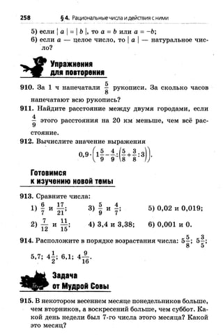 5) если |а |= |Ъ|, то а = Ъили а = - Ъ;
6) если а — целое число, то |а |— натуральное чис­
ло?
258 §4. Рациональныечисла идействия с ними
і
Упражнения
для повторения
5
910. За 1 ч напечатали — рукописи. За сколько часов
8
напечатают всю рукопись?
911. Найдите расстояние между двумя городами, если
4
— этого расстояния на 20 км меньше, чем всё рас­
стояние.
912. Вычислите значение выражения
0,9 •Г1—- + —: з)1.
^ 9 9 8 8 / ;
Готовимся
к изучению новой темы
913. Сравните числа:
1} 7 И 21; 3) 9 И Г 5) 0,02 и 0,019;
2) тт; и 4) 3,4 и 3,38; 6) 0,001 и 0.
12 15
5 3
914. Расположите в порядке возрастания числа: 5—; 5 -;
5,7; 4 —; 6,1; 4™ .
2 16
Задача
от Мудрой Совы
915. В некотором весеннем месяце понедельников больше,
чем вторников, а воскресений больше, чем суббот. Ка­
кой день недели был 7-го числа этого месяца? Какой
это месяц?
 