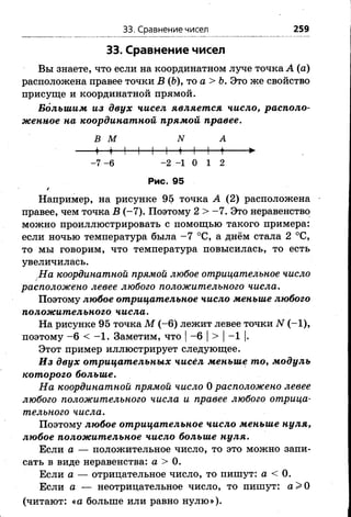 33. Сравнение чисел 259
33. Сравнение чисел
Вы знаете, что если на координатном луче точка А (а)
расположена правее точки В (&), то а > Ь. Это же свойство
присуще и координатной прямой.
Большим из двух чисел является число, располо­
женное на координатной прямой правее.
ВМ N А
» 1 1 1 1 1 + -И- 1— ♦-------►
-7 -6 - 2 - 1 0 1 2
Рис. 95
*
Например, на рисунке 95 точка А (2) расположена
правее, чем точка В (-7). Поэтому 2 > -7 . Это неравенство
можно проиллюстрировать с помощью такого примера:
если ночью температура была -7 °С, а днём стала 2 °С,
то мы говорим, что температура повысилась, то есть
увеличилась.
На координатной прямой любое отрицательное число
расположено левее любого положительного числа.
Поэтому любое отрицательное число меньше любого
положительного числа.
На рисунке 95 точка М ( - 6) лежит левее точки N (-1),
поэтому -6 < -1 . Заметим, что |-6 |> |-1 |.
Этот пример иллюстрирует следующее.
Из двух отрицательных чисел меньше то, модуль
которого больше.
На координатной прямой число 0 расположено левее
любого положительного числа и правее любого отрица­
тельного числа.
Поэтому любое отрицательное число меньше нуля,
любое положительное число больше нуля.
Если а — положительное число, то это можно запи­
сать в виде неравенства: а > 0.
Если а — отрицательное число, то пишут: а < 0.
Если а — неотрицательное число, то пишут: а > 0
(читают: «а больше или равно нулю»).
 