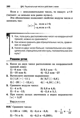 260 §4. Рациональныечисла идействия с ними
Если а — неположительное число, то пишут: а < 0
(читают: «а меньше или равно нулю»).
Эти обозначения позволяют свойство модуля числа а
записать так:
, . Га, если а >0;
а н
I-а, если а< 0.
1. Как, пользуясь расположением чисел на координатной
прямой, можно их сравнивать?
2. Как можно сравнить два отрицательных числа, сравни­
вая их модули?
3. Какое из двух чисел больше: положительное или отри­
цательное; отрицательное или нуль; положительное или
нуль?
Решаем устно
1. Какое из двух чисел расположено на координатной
прямой левее:
1) -8 или -1 5 ; 3) 9,5 или -7 ;
2) -1 0 или 6; 4) -3 ,2 или -2 ?
2. Вычислите значение выражения:
1)| 1,9| + |-11 |; 3) 10,7 |-|-0 ,8 |;
2) |-2 0 |- |-1 2 ,4 |; 4) |-4 ,1 6 |: |8 |.
3. Сравните модули чисел:
1) - 4 и 6; 3) 3,8 и 4,6;
2) - 5 и -1 2 ; 4) -2 ,4 и 5,1.
4. При каких целых значениях а верно неравенство
а |< 5,3?
Упражм
9 1 6 / Сравните числа:
1) 135 и -1 3 6 ; 3
2) -7 4 и 0; 4) -0 ,2 и -0 ,2 0 01 ;
1 )1 3 5 и -1 3 6 ; 3) -3 ,4 и -3 ,8 ; 5) и .
13 16
 