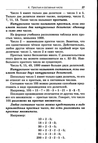 4. Простые и составные числа 27
Число 5 имеет только два делителя — числа 1 и 5.
Только два делителя имеют также, например, числа 2,
7, 11, 13. Такие числа называют простыми.
Натуральное число называют простым, если оно
имеет только два натуральных делителя: единицу
и само это число.
На форзаце учебника расположена таблица всех про­
стых чисел, меньших 1000.
Число 2 — наименьшее простое число. Заметим, что
это единственное чётное простое число. Действительно,
любое другое чётное число имеет по крайней мере три
делителя: число 1, число 2 и само число.
Простых чисел бесконечно много. С доказательством
этого факта вы можете ознакомиться на с. 32-35. Наи­
большего простого числа не существует.
Числа 6, 15, 49, 1000 имеют больше двух делителей.
Натуральное число называют составным, если оно
имеет больше двух натуральных делителей.
Поскольку число 1 имеет только один делитель, то его
не относят ни к простым, ни к составным числам.
Составное число 105 можно разными способами пред­
ставить в виде произведения его делителей.
Например, 105 = 15 •7 = 35 •3 = 5 •21 = 3 •5 •7.
Последнее произведение отличается от других тем, что
все его множители — простые числа. Говорят, что число
105 разложено на простые множители.
Любое составное число можно представить в виде
произведения простых чисел, то есть разложить на
простые множители.
Например:
10 = 2 -5;
18 =
со
•
00
•
<м
30 = 2 -3 •5;
80 = 2 - 2 *2 - 2 -5;
81 = 3 *3 •3 *3;
200 = 2 - 2 - 2 -5 - 5.
 