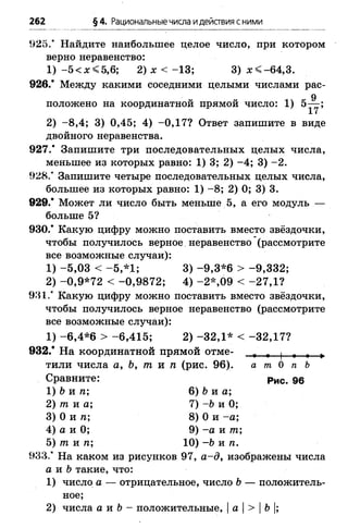 262 §4. Рациональныечисла идействия сними
925.“ Найдите наибольшее целое число, при котором
верно неравенство:
1) -5 < х < 5 ,6 ; 2) х < —13; 3) х < -6 4 ,3 .
926.* Между какими соседними целыми числами рас-
9
положено на координатной прямой число: 1) 5— ;
2) -8 ,4 ; 3) 0,45; 4) -0 ,1 7 ? Ответ запишите в виде
двойного неравенства.
927.’ Запишите три последовательных целых числа,
меньшее из которых равно: 1) 3; 2) -4 ; 3) -2 .
928.' Запишите четыре последовательных целых числа,
большее из которых равно: 1) - 8; 2) 0; 3) 3.
9 2 9 / Может ли число быть меньше 5, а его модуль —
больше 5?
9 3 0 / Какую цифру можно поставить вместо звёздочки,
чтобы получилось верное неравенство (рассмотрите
все возможные случаи):
1) -5 ,0 3 < -5 ,* 1 ; 3) -9 ,3 * 6 > -9 ,3 3 2 ;
2) -0 ,9 *7 2 < -0 ,9 8 7 2 ; 4) -2 * ,0 9 < -2 7 ,1 ?
93 1/ Какую цифру можно поставить вместо звёздочки,
чтобы получилось верное неравенство (рассмотрите
все возможные случаи):
1) -6 ,4 * 6 > -6 ,4 1 5 ; 2) -3 2 ,1 * < -3 2 ,1 7 ?
9 3 2 / На координатной прямой отме- т- , | » » »
тили числа а, Ь, т и п (рис. 96). а т 0 п Ь
Сравните: рис. де
1) Ъи п; 6) 6 и а;
2) т. и а; 7) -Ъ и 0;
3) 0 и п; 8) 0 и -а ;
4) а и 0; 9) -а и т
5) т и п; 10) -Ь и п .
9 3 3 / На каком из рисунков 97, а -д , изображены числа
а и &такие, что:
1) число а — отрицательное, число Ъ— положитель­
ное;
2) числа а и Ъ- положительные, |а |> |Ъ|;
 