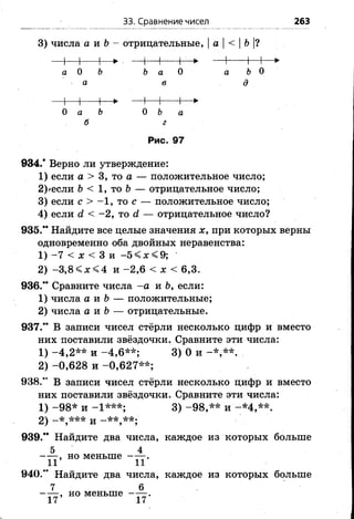 3) числа а и Ъ—отрицательные, |а |< |Ь |?
33. Сравнение чисел 263
а О Ъ Ъа О а ЪО
а в д
О а Ь О Ъ а
б г
Рис. 97
934.* Верно ли утверждение:
1) если а > 3, то а — положительное число;
2)>если Ь < 1 , то Ь — отрицательное число;
3) если с > - 1 , то с — положительное число;
4) если с? < -2 , то й — отрицательное число?
935.** Найдите все целые значения х, при которых верны
одновременно оба двойных неравенства:
1) -7 < х < 3 и -5 < х < 9;
2) - 3 , 8 < 4 и -2 ,6 < х < 6,3.
936.** Сравните числа -а и Ь, если:
1) числа а и Ь — положительные;
2) числа а и Ъ— отрицательные.
937.** В записи чисел стёрли несколько цифр и вместо
них поставили звёздочки. Сравните эти числа:
1) -4 ,2 * * и -4 ,6 * * ; 3) 0 и -* ,* * .
2) -0 ,6 2 8 и -0 ,6 2 7 **;
938." В записи чисел стёрли несколько цифр и вместо
них поставили звёздочки. Сравните эти числа:
1 )-9 8 * и -1 * * * ; 3 )-9 8 ,* * и -* 4 ,* * .
2) и
939.** Найдите два числа, каждое из которых больше
5 4
- — , но меньше .
940.” Найдите два числа, каждое из которых больше
7 б
, но м еньш е .
17 17
 