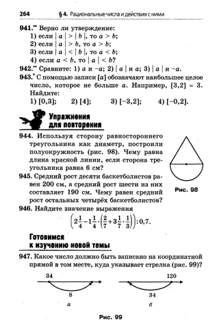 264 §4. Рациональныечисла идействия сними
941." Верно ли утверждение:
1) если |а |> |Ъ|, то а > Ь;
2) если |а |> Ь, то а > Ь;
3) если |а | < | Ь |, то а< Ь;
4) если а < Ь,то |а < Ь?
942.” Сравните: 1) а и -а ; 2) |а |и а; 3) |а |и -а .
943.* С помощью записи [а] обозначают наибольшее целое
число, которое не больше а. Например, [3,2] = 3.
Найдите:
1) [0,3]; 2) [4]; 3) [-3 ,2 ]; 4) [-0 ,2 ].
Упражнения
для иоаторения
944. Используя сторону равностороннего
треугольника как диаметр, построили
полуокружность (рис. 98). Чему равна
длина красной линии, если сторона тре­
угольника равна 6 см?
945. Средний рост десяти баскетболистов ра­
вен 200 см, а средний рост шести из них
составляет 190 см. Чему равен средний РиС- 98
рост остальных четырёх баскетболистов?
946. Найдите значение выражения
4 7 7 3
:0,7.
Готовимся
к изучению новой темы
947. Какое число должно быть записано на координатной
прямой в том месте, куда указывает стрелка (рис. 99)?
34 120
 