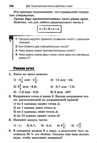 268 §4. Рациональныечисла идействия сними
Эти примеры подсказывают, что справедливо следую­
щее утверждение.
Сумма двух противоположных чисел равна нулю.
Заметим, что для любого рационального числа а
I а + 0 = 0 + а = а
> ■■ ..............
4 1. Сформулируйте правило сложения чисел с разными
® І знаками.
І 2. Как сложить два отрицательных числа?
І 3. Чему равна сумма противоположных чисел?
І 4. Чему равна сумма двух чисел, если одно из слагаемых
I равно О?
Решаем устно
1. Какое из чисел меньше;
1) -4 ^ или 4) -1 5 или -1 4 ;
2) 3 § или -9 ,6 ; 5) -8 ,7 или -7 ,8 ;
О
3 ) - 1 ,6 и л и -0 ,6 ; 6) 0 и л и -4 0 ?
2. Координата точки А равна 3. Какова координата точ­
ки, расположенной на координатной прямой:
1) на 4 единицы правее точки А;
2) на 7 единиц левее точки А;
3) на 2 единицы левее точки А;
4) на 12 единиц правее точки А?
3. Назовите модуль числа:
1) -1 ; 2) 8,7; 3) -2 ,5 ; 4) 6±; 5) -7 | .
4 7
4. В аквариум налили 6 л воды, в результате чего за­
полнили 30 % его объёма. Сколько ещё надо налить
воды, чтобы наполнить аквариум?
 