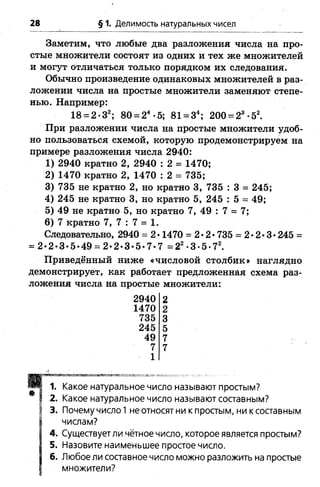 28 § 1. Делимость натуральных чисел
Заметим, что любые два разложения числа на про­
стые множители состоят из одних и тех же множителей
и могут отличаться только порядком их следования.
Обычно произведение одинаковых множителей в раз­
ложении числа на простые множители заменяют степе­
нью. Например:
18 = 2*32; 80 = 24•5; 81 = 34; 200 = 23-52.
При разложении числа на простые множители удоб­
но пользоваться схемой, которую продемонстрируем на
примере разложения числа 2940:
1) 2940 кратно 2, 2940 : 2 = 1470;
2) 1470 кратно 2, 1470 : 2 = 735;
3) 735 не кратно 2, но кратно 3, 735 : 3 = 245;
4) 245 не кратно 3, но кратно 5, 245 : 5 = 49;
5) 49 не кратно 5, но кратно 7, 49 : 7 = 7;
6) 7 кратно 7, 7 : 7 = 1.
Следовательно, 2940 = 2 •1470 = 2*2* 735 = 2 •2•3•245 =
= 2*2-3-5-4& = 2-2-3 -5- 7-7 = 22-3-5-72.
Приведённый ниже «числовой столбик» наглядно
демонстрирует, как работает предложенная схема раз­
ложения числа на простые множители:
2940 2
1470 2
735 3
245 5
49 7
7 7
1
Какое натуральное число называют простым?
Какое натуральное число называют составным?
Почему число 1 не относят ни к простым, ни к составным
числам?
Существует ли чётное число, которое является простым?
Назовите наименьшее простое число.
Любое ли составное число можно разложить на простые
множители?
4.
5.
6.
 