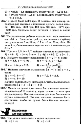 34. Сложение рациональных чисел 271
2) к числу -3 ,6 прибавить сумму чисел -7 ,2 и 4,5;
3) к сумме чисел -1 ,4 и -1 ,8 прибавить сумму чисел
-5 ,2 и 8,1.
962.* В кассе было 5000 грн. В течение дня кассир не­
сколько раз выдавал и принимал деньги, делая запи­
си: -120 грн, -300 грн, 460 грн, 530 грн, -1270 грн,
-6 5 0 грн. Сколько денег осталось в кассе в конце
дня?
963.’ Перед началом работы водолаз опустился до отмет­
ки -34 м. Выполняя работу, он изменял глубину
погружения на 6 м, 12 м, -1 7 м, -3 м, 20 м, -5 м. На
какой глубине оказался водолаз после окончания ра­
боты?
964.* При а = 6,3, Ъ= 2,7 найдите значение выражения:
1)а + Ь; 2) |а |+ Ъ; 3) а + |Ъ|; 4) |а + Ъ|; 5) |а |+ |Ь|.
965. Найдите значение выражения |х + у |+ х, если:
1) х = 2,8, у = -3 ,9 ; 3) х = -2 ,3 , у = -6 ,2 ;
2) х = -4 ,5 , у = 7,2; 4) х = -1^~, у = 2 ~ .
10 1о
966.“ Найдите значения выражений |а| + |б|и|а + &|,
если:
1) а = -3 , Ь = -7 ; 3) а = 7,2, Ь = 2,8.
2) а = -4 , Ъ= 10;
Какими должны быть числа а и Ь, чтобы выполнялось
равенство |а + Ь = |а |+ |Ь |?
967.** Может ли сумма двух чисел быть меньше каждого
из слагаемых? В случае утвердительного ответа при­
ведите пример. Какими числами должны быть в этом
случае слагаемые? Какими числами должны быть
слагаемые, чтобы их сумма была больше каждого
из них?
Упражнения
для повторения
968. При каких значениях х верно неравенство:
1) |х |> х; 2) |х |< х?
 