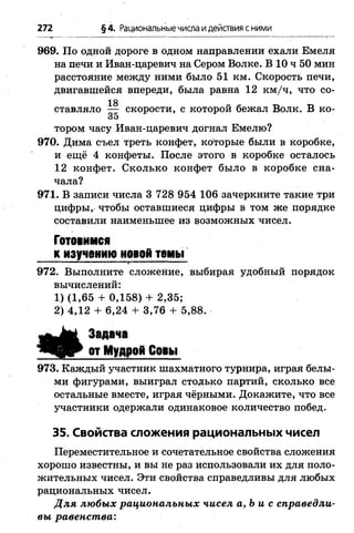 272 §4. Рациональные числа идействия с ними
969. По одной дороге в одном направлении ехали Емеля
на печи и Иван-царевич на Сером Волке. В 10 ч 50 мин
расстояние между ними было 51 км. Скорость печи,
двигавшейся впереди, была равна 12 км /ч, что со-
тором часу Иван-царевич догнал Емелю?
970. Дима съел треть конфет, которые были в коробке,
и ещё 4 конфеты. После этого в коробке осталось
12 конфет. Сколько конфет было в коробке сна­
чала?
971. В записи числа 3 728 954 106 зачеркните такие три
цифры, чтобы оставшиеся цифры в том же порядке
составили наименьшее из возможных чисел.
972. Выполните сложение, выбирая удобный порядок
973. Каждый участник шахматного турнира, играя белы­
ми фигурами, выиграл столько партий, сколько все
остальные вместе, играя чёрными. Докажите, что все
участники одержали одинаковое количество побед.
35. Свойства сложения рациональных чисел
Переместительное и сочетательное свойства сложения
хорошо известны, и вы не раз использовали их для поло­
жительных чисел. Эти свойства справедливы для любых
рациональных чисел.
Д ля любых рациональных чисел а,Ъ и с справедли­
вы равенст ва:
ставляло — скорости, с которой бежал Волк. В ко-
35
Готовимся
к изучению новой темы
вычислений:
1) (1,65 + 0,158) + 2,35;
2) 4,12 + 6,24 + 3,76 + 5,88.
Задача
от Мудрой Совы
 