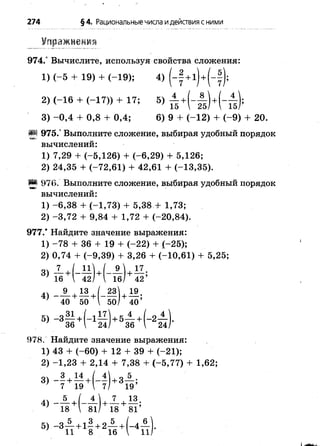 274 §4. Рациональныечисла идействия с ними
Упражнения
974.° Вычислите, используя свойства сложения:
3) -0 ,4 + 0,8 + 0,4; 6) 9 + (-1 2 ) + (-9 ) + 20.
§| 975.° Выполните сложение, выбирая удобный порядок
вычислений:
1) 7,29 + (-5,126) + (-6,29) + 5,126;
2) 24,35 + (-72,61) + 42,61 + (-13,35).
^ 976. Выполните сложение, выбирая удобный порядок
вычислений:
1) -6 ,3 8 + (-1,73) + 5,38 + 1,73;
2) -3 ,7 2 + 9,84 + 1,72 + (-20,84).
977.* Найдите значение выражения:
1) -7 8 + 36 + 19 + (-22) + (-25);
2) 0,74 + (-9,39) + 3,26 + (-10,61) + 5,25;
2) (-1 6 + (-1 7 )) + 17;
1) (-5 + 19) + (-1 9 );
978. Найдите значение выражения:
1) 43 + (-60) + 12 + 39 + (-21);
2) -1 ,2 3 + 2,14 + 7,38 + (-5,77) + 1,62;
 