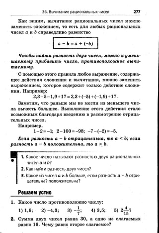 36. Вычитание рациональных чисел 277
Как видим, вычитание рациональных чисел можно
заменить сложением, то есть для любых рациональных
чисел а и Ь справедливо равенство
а - Ъ=а + (-Ъ)
Чтобы найти разность двух чисел, можно к умень­
шаемому прибавить число, противоположное вычи­
таемому.
С помощью этого правила любое выражение, содержа­
щее действия сложения и вычитания, можно заменить
выражением, которое содержит только действие сложе­
ния. Например:
2 ,3 -5 -1 ,9 + 1 7 = 2,3 + (-5 )+ (-1,9)+ 17.
Заметим, что раньше мы не могли из меньшего чис­
ла вычесть большее. Выполнение этого действия стало
возможным благодаря введению в рассмотрение отрица­
тельных чисел.
Например,
1 -2 = -1; 2 -1 0 0 = -98; - 7 - ( - 2 ) = -5 .
Если разность а - Ъотрицательна, то а < Ь; если
разность а - Ь положительна, то а > Ъ.
ИВНШММШ«!»
И 1. Какое число называют разностью двух рациональных
# чисел а и Ы
2. Как найти разность двух чисел?
3. Какое из чисел а и &больше, если разность а - Ьотри­
цательна? положительна?
Решаем устно
1. Какое число противоположно числу:
1) 1,6; 2) -4 ,3 ; 3) 4) 3,5; 5) 2-^ ?
7 15
2. Сумма двух чисел равна 30, а одно из слагаемых
равно 16. Чему равно второе слагаемое?
 