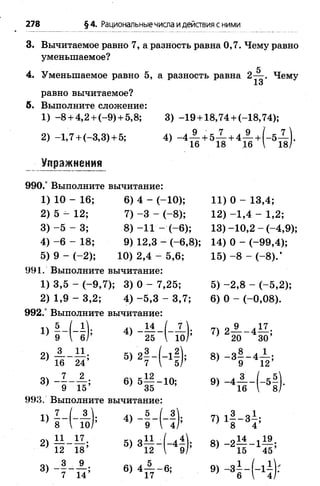 278 §4. Рациональныечисла идействия с ними
3. Вычитаемое равно 7, а разность равна 0,7. Чему равно
уменьшаемое?
4. Уменьшаемое равно 5, а разность равна 2— . Чему
13
равно вычитаемое?
5. Выполните сложение:
1) - 8+ 4,2+ (-9 )+ 5,8; 3) -1 9 + 18,74 + (-1 8 ,74);
2) -1 ,7 + <-3,3) + 5; 4) - 4 А + 5 Х + 4 ± + ( - 5 ^ ) .
_ ■Упражнения
990.° Выполните вычитание:
1) 10 - 16; 6) 4 - (-1 0 ); 11) 0 - 13,4;
2) 5 - 12; 7) -3 - ( - 8); 12) -1 ,4 - 1,2;
3) - 5 - 3; 8) -1 1 - ( - 6); 13) -1 0 ,2 - (-4 ,9 );
4) - 6 - 18; 9) 12,3 - ( - 6,8); 14) 0 - (-9 9 ,4 );
5) 9 - ( - 2 ) ; 1 0 ) 2 , 4 - 5 ,6 ; 1 5 ) -8 - ( - 8).*
991. Выполните вычитание:
1) 3,5 - (-9 ,7 ); 3) 0 - 7,25; 5) -2 ,8 - (-5 ,2 );
2) 1,9 - 3,2; 4) -5 ,3 - 3,7; 6) 0 - (-0 ,0 8 ).
992.° Выполните вычитание:
Х) |- (- |); 4> 7>21 г 41 ;
2 )п ~ М ; 5)21-(-11); 8>-з? - ф
8) - 5 - & в , 5 § - 10; * > .-4П - ( - 5!
993. Выполните вычитание:
п 7 ( 3|. 5 / 3 „ ч „ 3 „1
 