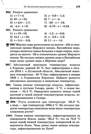 36. Вычитание рациональных чисел 279
994.° Решите уравнение:
1) х + 7 = 4;
2) 2 0 - х = 35;
3) х + 2,6 = -1,7;
4) -4 ,5 - х = 9;
5) х - 0,9 = -1,4;
6) 7 - х = -5;
7) - 2 0 - х = -13;
8) -0 ,7 6 -х = -0,83.
995. Решите уравнение:
1) х + 19 = 10;
2) 1 2 ,4 -х = 16;
3) х + 3,4 = -5,8;
4) - 1 ,2 - х = 0,6;
5) х - 3,8 = -1,9;
6) 1 1 -х = -14.
■ 996.“Мёртвое море расположено на высоте -425 м отно­
сительно уровня Мирового океана. Каспийское море,
которое является самым большим в мире озером, нахо­
дится на высоте -2 8 м относительно уровня Мирового
океана. На сколько метров уровень воды в Каспийском
море выше уровня воды в Мёртвом море?
997.° Абсолютный максимум температуры воздуха
в Украине, равный 42 °С, был зафиксирован в авгу­
сте 2010 г. в Луганской области. Абсолютный мини­
мум температуры -4 3 °С был зафиксирован в январе
1923 г. в Украинских Карпатах. Найдите разность
абсолютных максимума и минимума температур.
998. Самая низкая температура воздуха, зафиксиро­
ванная в пустыне Сахара, равна -5 °С, а самая вы­
сокая — 55,4 °С. Определите разность между самой
высокой и самой низкой температурами воздуха, за­
фиксированными в Сахаре.
|Щ| 999.° Ртуть плавится при температуре -3 8 ,9 °С,
а медь — при температуре 1083,4 °С. На сколько гра­
дусов температура плавления меди выше температуры
плавления ртути?
1000. Самая низкая температура, зафиксированная на
поверхности Земли, равна -8 9 ,2 °С, что на 70,8 °С
выше самой низкой температуры, измеренной на по­
верхности Луны. Чему равна самая низкая темпера­
тура, зафиксированная на Луне?
 