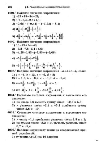 280 §4. Рациональныечисла идействияс ними
1001.* Найдите значение выражения:
1) -2 7 + 1 3 -3 4 + 21;
2) 1 ,7 -3 ,4 -2 ,5 + 4,1;
3) -0 ,6 5 - (-0,44) + (-1,23) + 8,1;
«
1002. Найдите значение выражения:
1) 1 6 -2 9 + 1 4 -48 ;
2) -3 ,2 -7 ,8 -5 ,4 + 4,6;
3) -4 ,2 8 -1 ,5 3 -(-7 ,8 5 )+ (-9,06);
4, - > ä . « i - K ) ,
5) - 3 —+ (-2 —) + 4 — - 1 —- ( - 6— ) + - .
’ 5  3/ 15 6  10/ 2
1003.* Найдите значение выражения -a + b + c -d , если:
1) а = -4 , b = 12, с = - 6, d = 8;
2) а = 1,5, Ъ= -3 ,2 , с = -1 ,8 , d = -2 ,4 ;
3) а = 3|, Ъ= 2|, с — 1|, d = 5;
o l Ь ■ 1 3 „19 , , 3
4) а = - 2 - , 6= -1 п , c = 8- , d = l j .
1004.* Составьте числовое выражение и вычислите его
значение:
1) из числа 3,6 вычесть сумму чисел -1 2 ,6 и 5,3;
2) к разности чисел -2 ,4 и -3 ,8 прибавить сумму
чисел 5,6 и -1 0 .
1005.’ Составьте числовое выражение и вычислите его
значение:
1) к числу -1 ,4 прибавить разность чисел 2,5 и 4,1;
2) из суммы чисел -8 ,2 и 14 вычесть разность чисел
0,7 и -5 ,4 .
1006.* Найдите координату точки на координатной пря­
мой, удалённой:
1) от точки А (4,6) на 10 единиц;
 