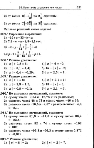 36. Вычитание рациональных чисел 281
2) от точки В |~1'д| на 2^ единицы;
/ 2 2
3) от точки С 1—3—1 на 3 - единицы.
Сколько решений имеет задача?
1007.* Упростите выражение:
1) -1 6 + А+ 33 + 6- о;
2) 7 ,2 - т - п - 8,9-1,1 + т;
3) -* + У “ + | - § + * ;
* > 'р - * + | - £ + 5 - р + * -
1008.* Решите уравнение:
1) |х |+ 2,8 = 5; 4) |х - 6 = -9 ;
2) |х |- 3,1 = 4,4; 5) 15 - |х |= -2 ;
3) |х |- 0,4 = -0,2 9 ; 6) |х + 2,5 |= 1.
1009.’ Решите уравнение:
1) |х |+ 3 = 8; 4) |х |+ 2,1 = 1;
2) |х |- 1,3 = 1,2; , 5) 13 - |ж |= 6;
3) |х |- 0,8 = -0,1; 6) |ж + 2,1 |= 3.
1010.* Не выполняя вычислений, сравните:
1) сумму чисел -9 ,3 4 и -12,78 и их разностью;
2) разность чисе.р 48 и 73 и сумму чисел -4 6 и 59;
3) разность чисел -16,5 и -2,37 и разность чисел -4 ,3
и - 8,1 .
1011.* Не выполняя вычислений, сравните:
1) сумму чисел 81,9 и -7 4 ,6 и сумму чисел 80,4
и -83,5;
2) разность чисел 52 и 74 и сумму чисел -1 0 2
и 102;
3) разность чисел -9 6 ,3 и -9 6 ,3 и сумму чисел 0,872
и -0,872.
1012.** Решите уравнение:
1) ||х |- 8 |= 2; 2) ||х |+ 2 |= 7.
 